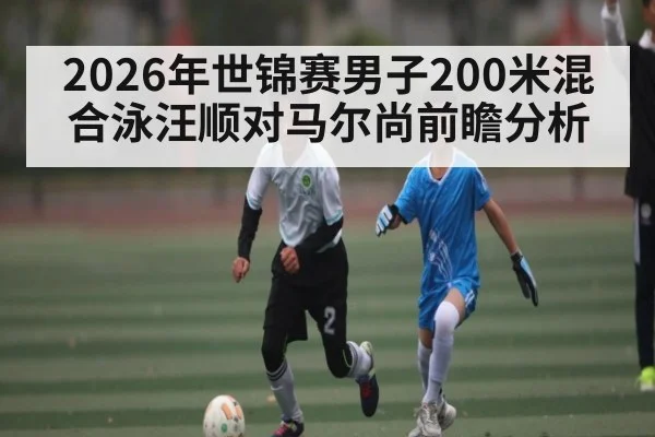 2026年世锦赛男子200米混合泳汪顺对马尔尚前瞻分析