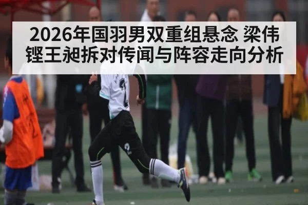2026年国羽男双重组悬念 梁伟铿王昶拆对传闻与阵容走向分析 - kaiyun